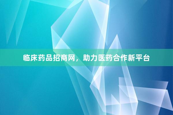 临床药品招商网，助力医药合作新平台