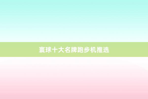 寰球十大名牌跑步机推选
